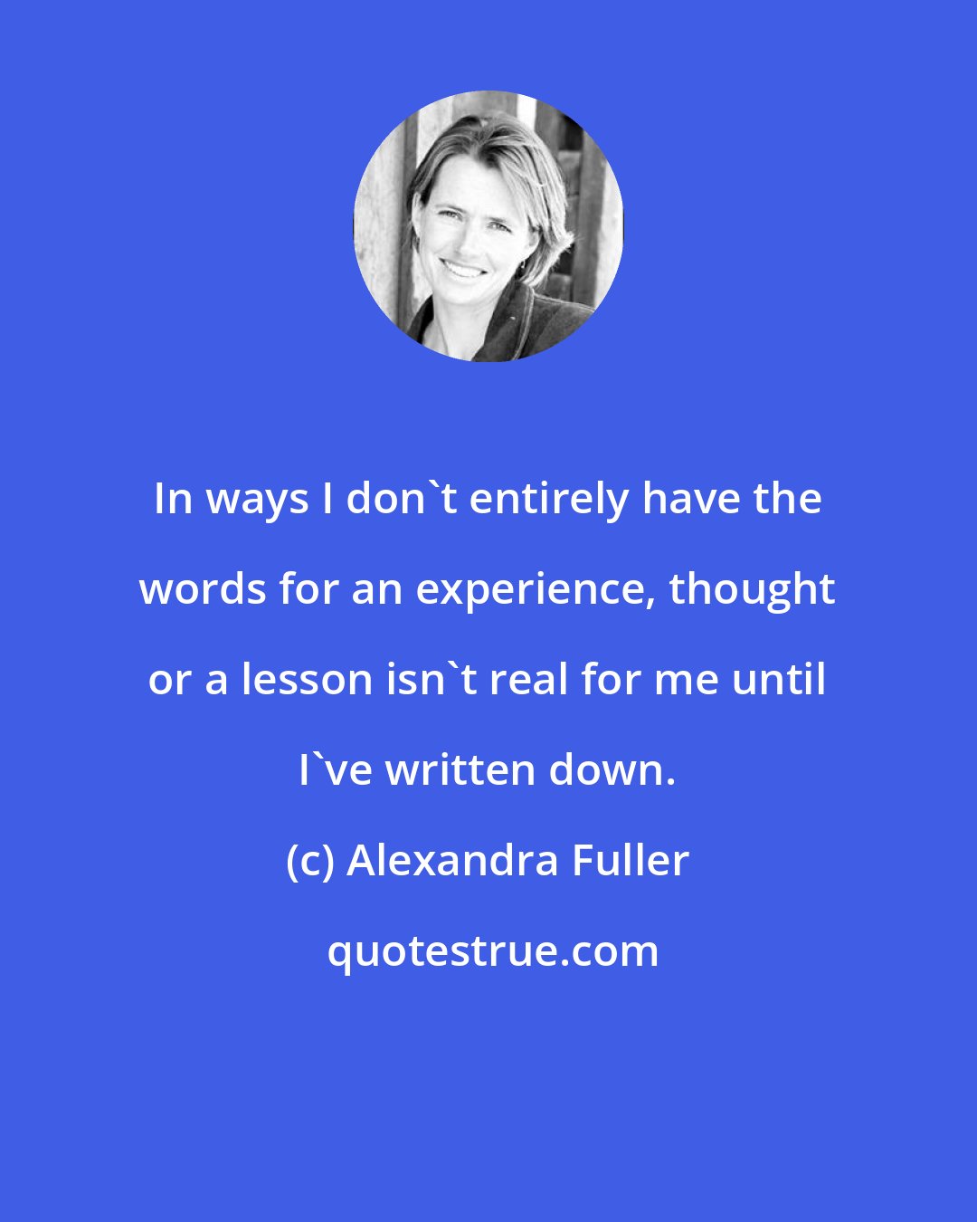 Alexandra Fuller: In ways I don't entirely have the words for an experience, thought or a lesson isn't real for me until I've written down.