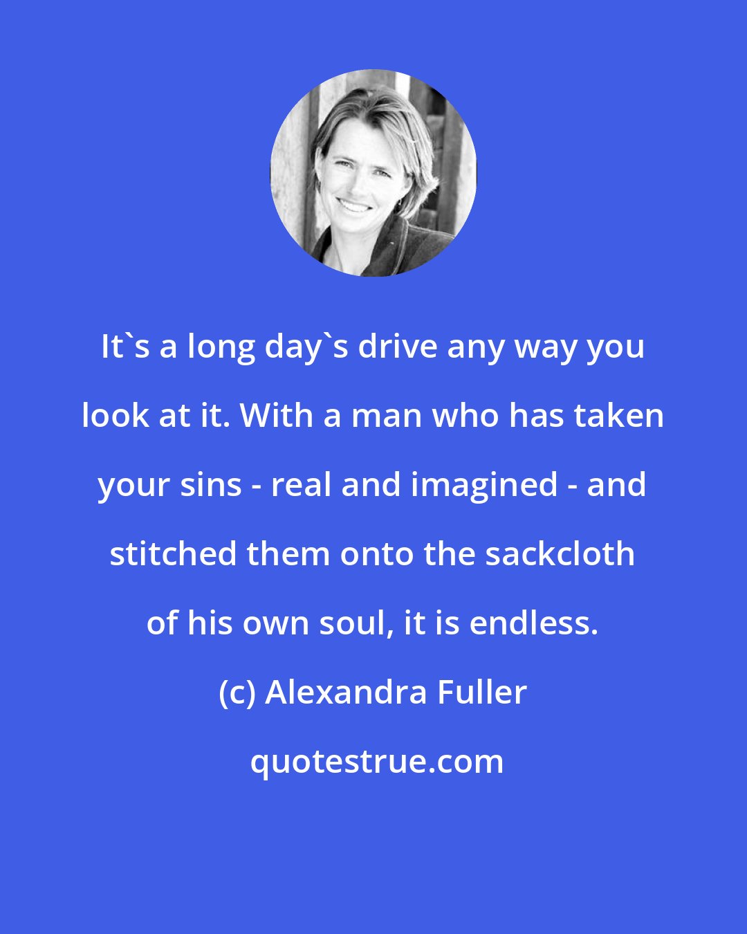 Alexandra Fuller: It's a long day's drive any way you look at it. With a man who has taken your sins - real and imagined - and stitched them onto the sackcloth of his own soul, it is endless.