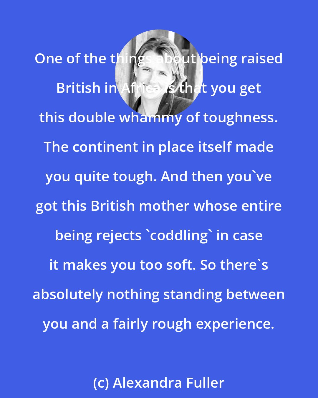 Alexandra Fuller: One of the things about being raised British in Africa is that you get this double whammy of toughness. The continent in place itself made you quite tough. And then you've got this British mother whose entire being rejects 'coddling' in case it makes you too soft. So there's absolutely nothing standing between you and a fairly rough experience.