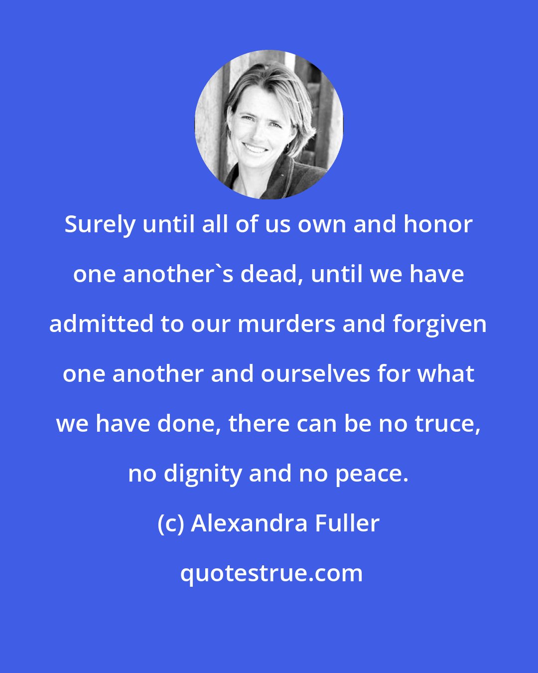 Alexandra Fuller: Surely until all of us own and honor one another's dead, until we have admitted to our murders and forgiven one another and ourselves for what we have done, there can be no truce, no dignity and no peace.