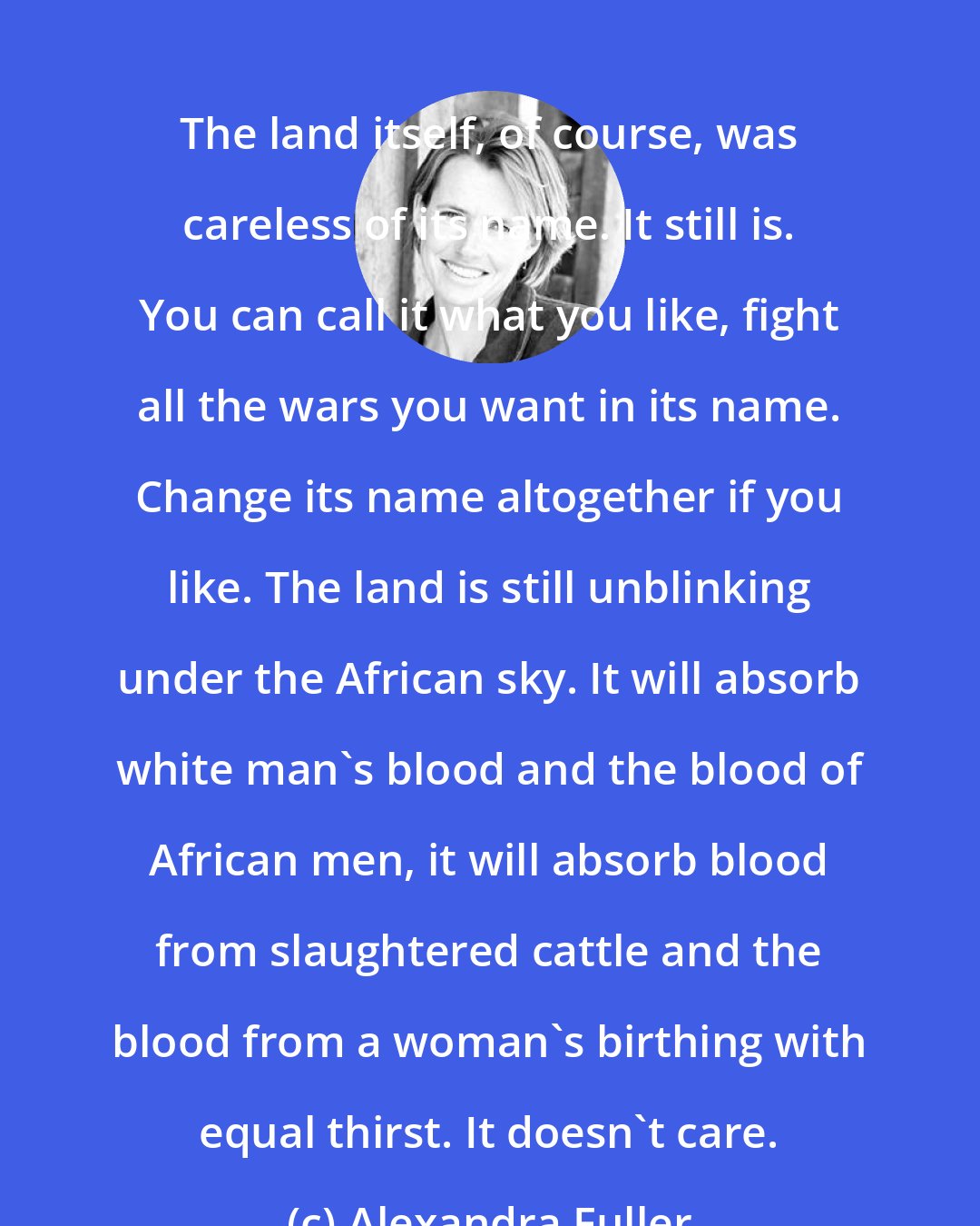 Alexandra Fuller: The land itself, of course, was careless of its name. It still is. You can call it what you like, fight all the wars you want in its name. Change its name altogether if you like. The land is still unblinking under the African sky. It will absorb white man's blood and the blood of African men, it will absorb blood from slaughtered cattle and the blood from a woman's birthing with equal thirst. It doesn't care.