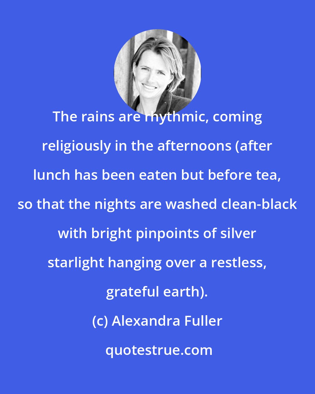 Alexandra Fuller: The rains are rhythmic, coming religiously in the afternoons (after lunch has been eaten but before tea, so that the nights are washed clean-black with bright pinpoints of silver starlight hanging over a restless, grateful earth).