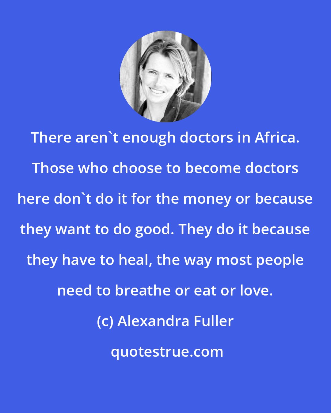 Alexandra Fuller: There aren't enough doctors in Africa. Those who choose to become doctors here don't do it for the money or because they want to do good. They do it because they have to heal, the way most people need to breathe or eat or love.