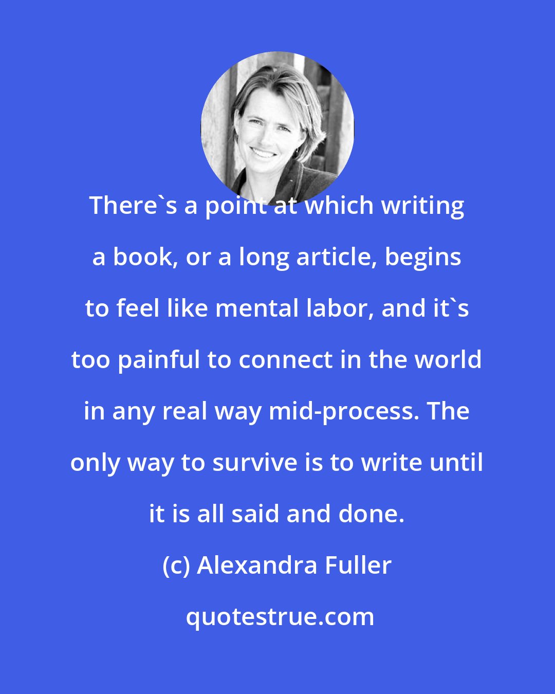 Alexandra Fuller: There's a point at which writing a book, or a long article, begins to feel like mental labor, and it's too painful to connect in the world in any real way mid-process. The only way to survive is to write until it is all said and done.
