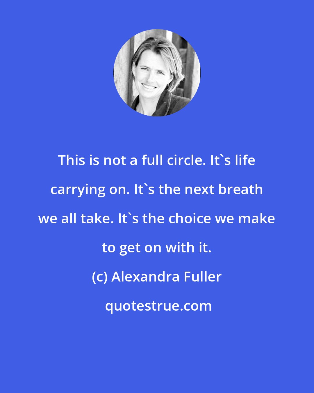 Alexandra Fuller: This is not a full circle. It's life carrying on. It's the next breath we all take. It's the choice we make to get on with it.