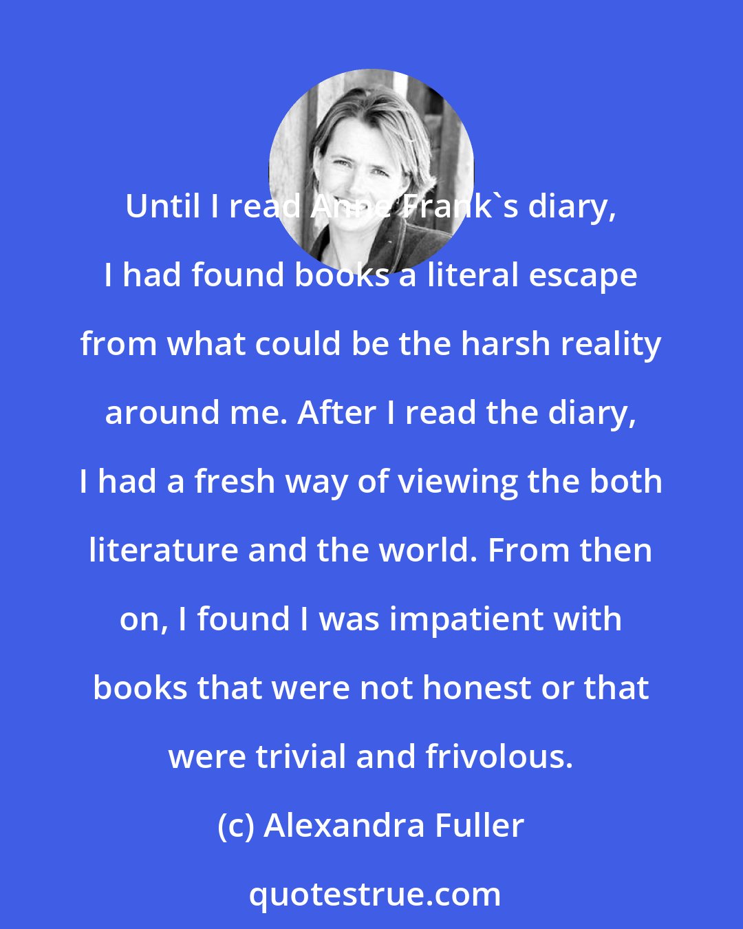 Alexandra Fuller: Until I read Anne Frank's diary, I had found books a literal escape from what could be the harsh reality around me. After I read the diary, I had a fresh way of viewing the both literature and the world. From then on, I found I was impatient with books that were not honest or that were trivial and frivolous.