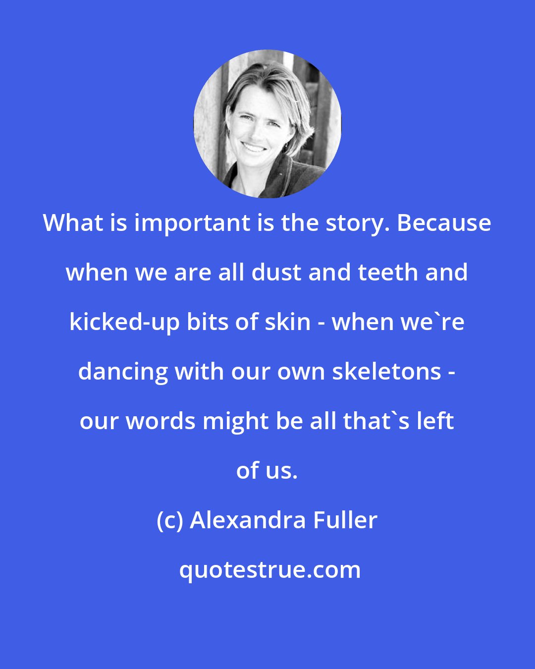 Alexandra Fuller: What is important is the story. Because when we are all dust and teeth and kicked-up bits of skin - when we're dancing with our own skeletons - our words might be all that's left of us.