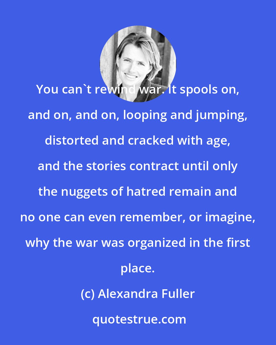 Alexandra Fuller: You can't rewind war. It spools on, and on, and on, looping and jumping, distorted and cracked with age, and the stories contract until only the nuggets of hatred remain and no one can even remember, or imagine, why the war was organized in the first place.