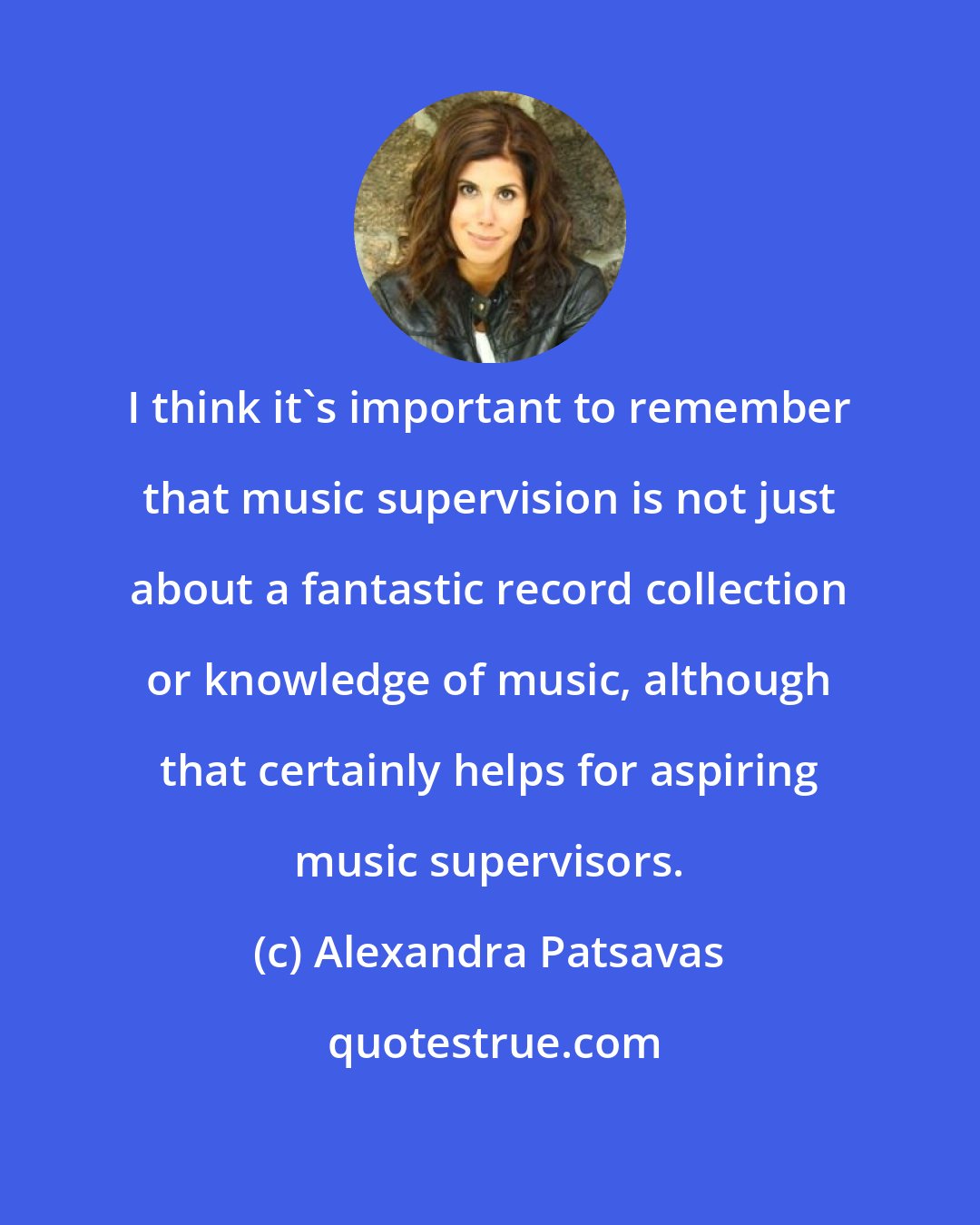 Alexandra Patsavas: I think it's important to remember that music supervision is not just about a fantastic record collection or knowledge of music, although that certainly helps for aspiring music supervisors.