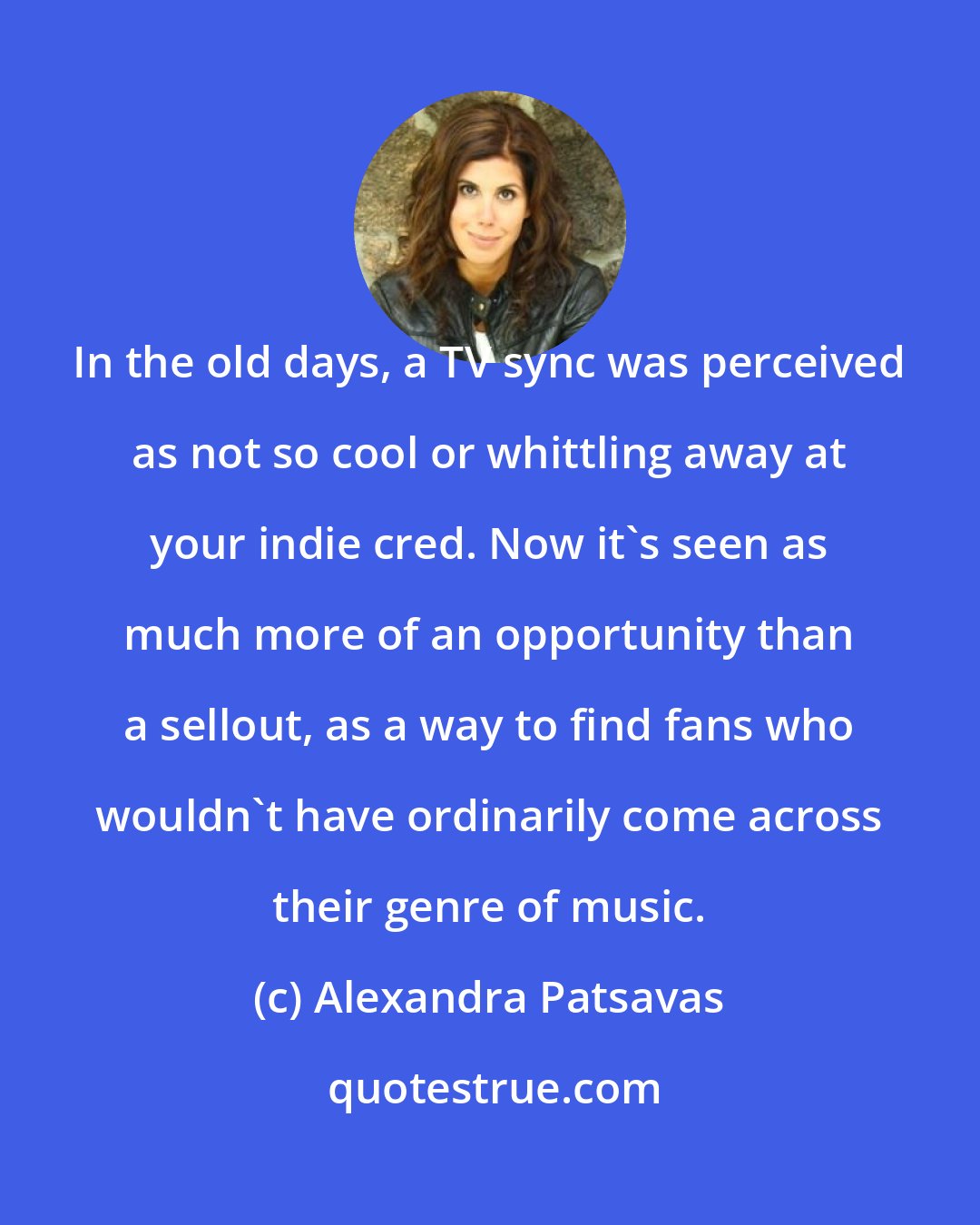 Alexandra Patsavas: In the old days, a TV sync was perceived as not so cool or whittling away at your indie cred. Now it's seen as much more of an opportunity than a sellout, as a way to find fans who wouldn't have ordinarily come across their genre of music.
