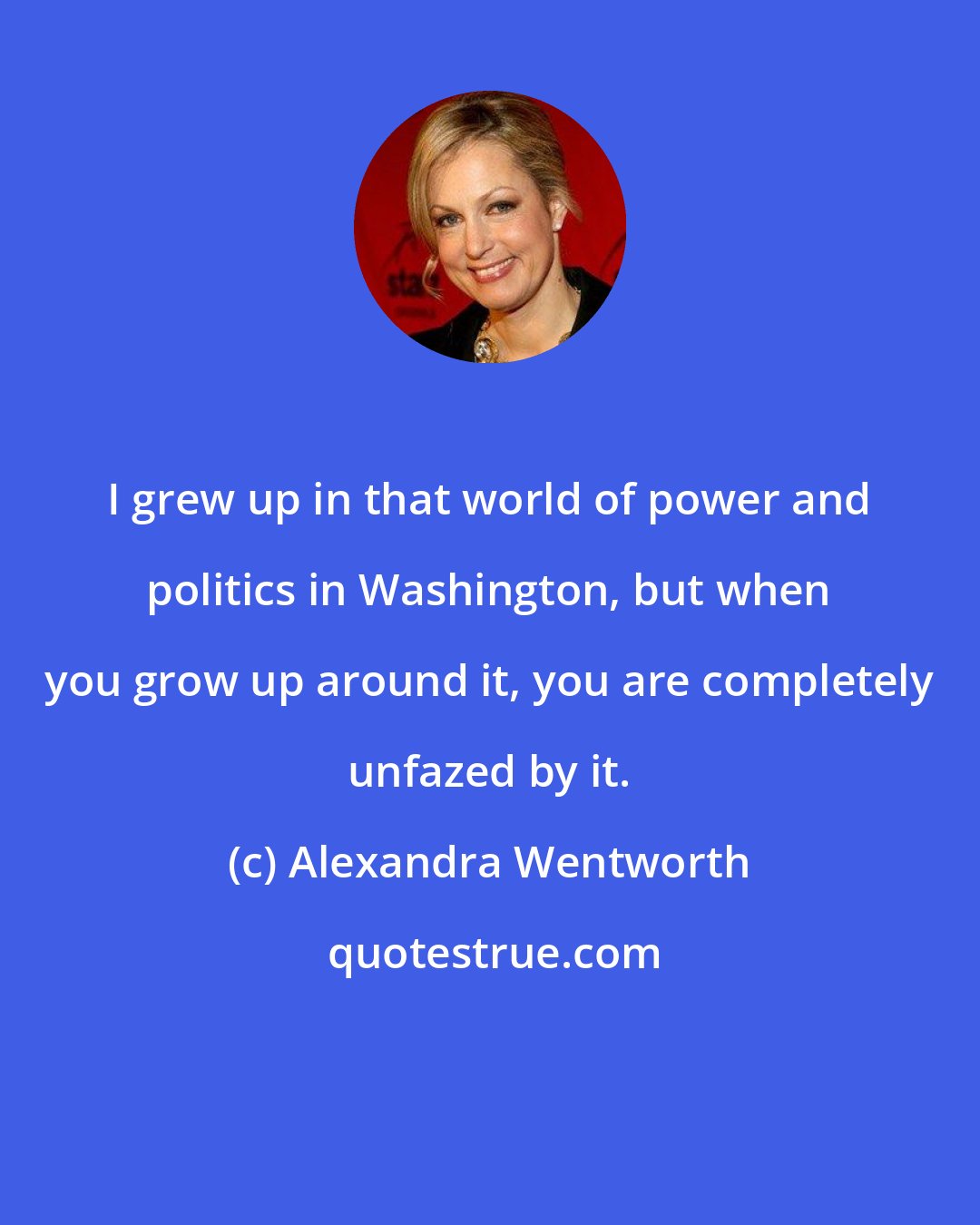 Alexandra Wentworth: I grew up in that world of power and politics in Washington, but when you grow up around it, you are completely unfazed by it.