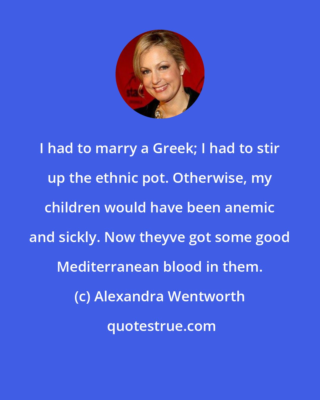 Alexandra Wentworth: I had to marry a Greek; I had to stir up the ethnic pot. Otherwise, my children would have been anemic and sickly. Now theyve got some good Mediterranean blood in them.