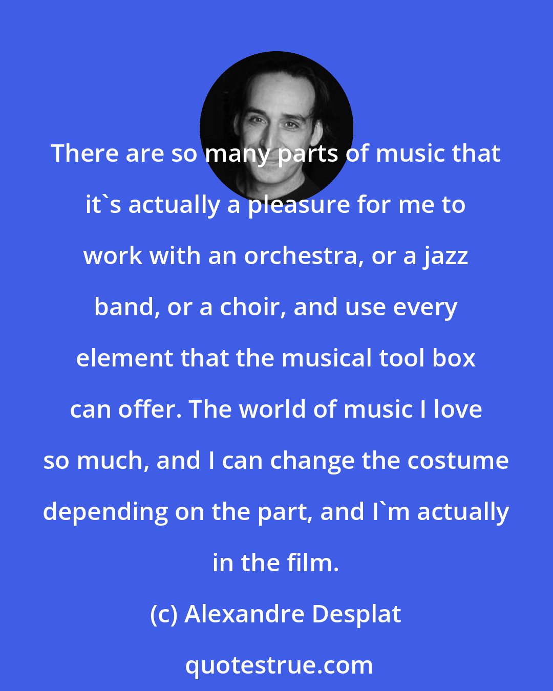 Alexandre Desplat: There are so many parts of music that it's actually a pleasure for me to work with an orchestra, or a jazz band, or a choir, and use every element that the musical tool box can offer. The world of music I love so much, and I can change the costume depending on the part, and I'm actually in the film.