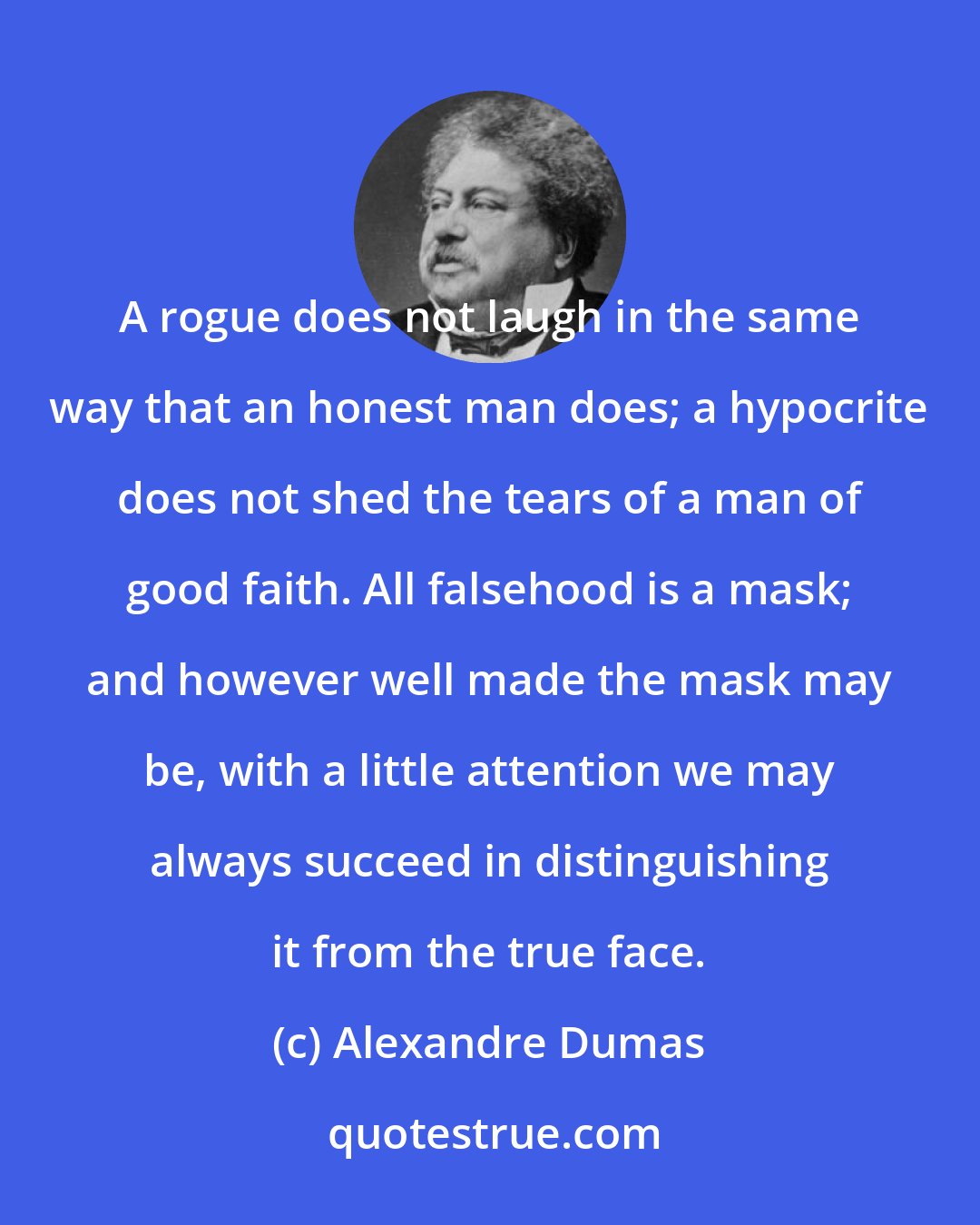 Alexandre Dumas: A rogue does not laugh in the same way that an honest man does; a hypocrite does not shed the tears of a man of good faith. All falsehood is a mask; and however well made the mask may be, with a little attention we may always succeed in distinguishing it from the true face.