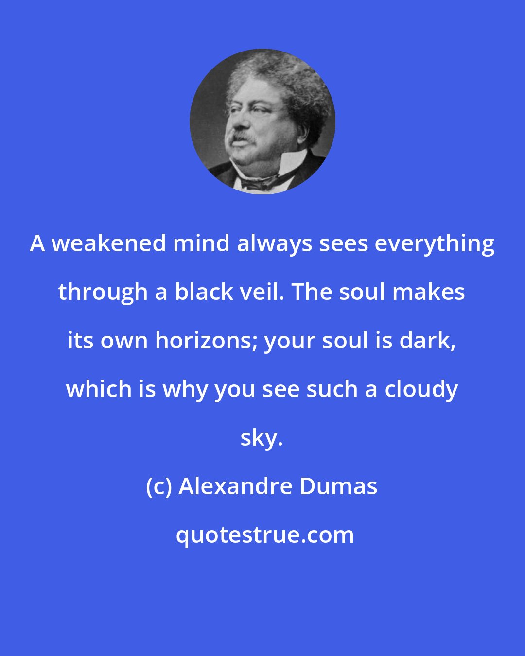 Alexandre Dumas: A weakened mind always sees everything through a black veil. The soul makes its own horizons; your soul is dark, which is why you see such a cloudy sky.