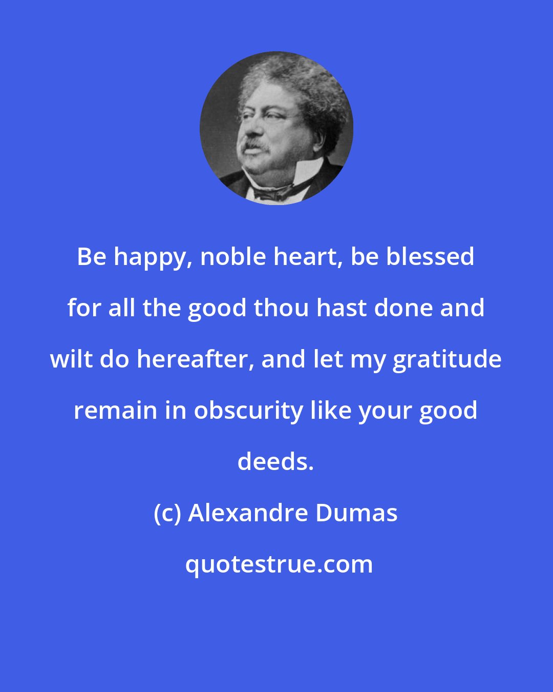 Alexandre Dumas: Be happy, noble heart, be blessed for all the good thou hast done and wilt do hereafter, and let my gratitude remain in obscurity like your good deeds.