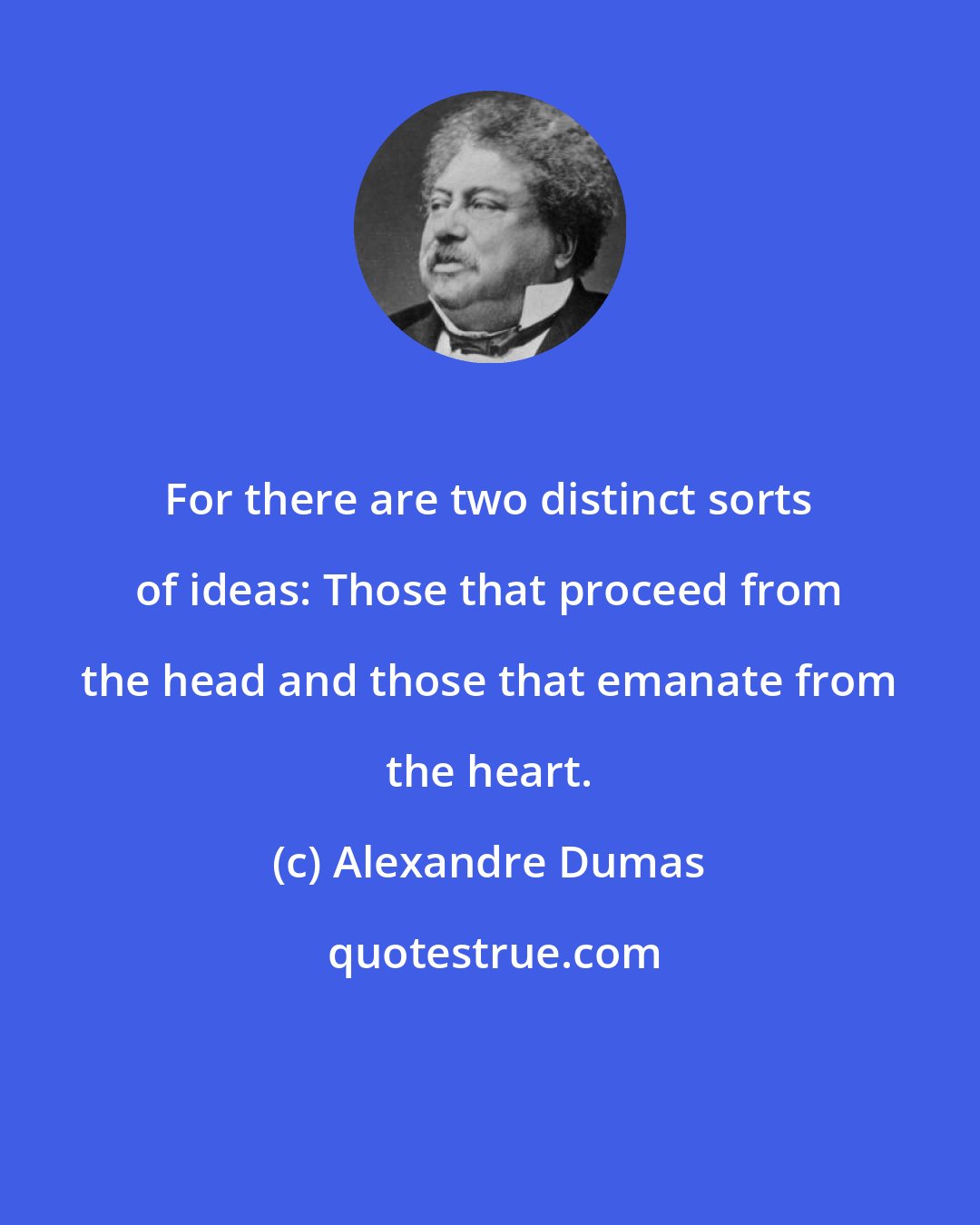 Alexandre Dumas: For there are two distinct sorts of ideas: Those that proceed from the head and those that emanate from the heart.