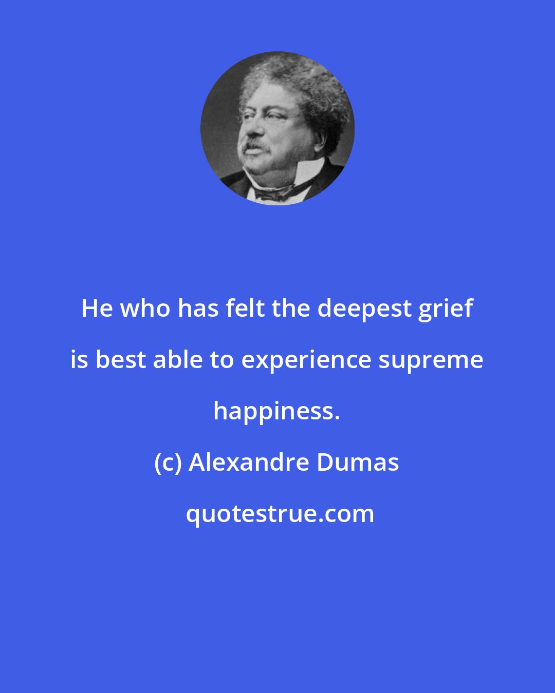 Alexandre Dumas: He who has felt the deepest grief is best able to experience supreme happiness.