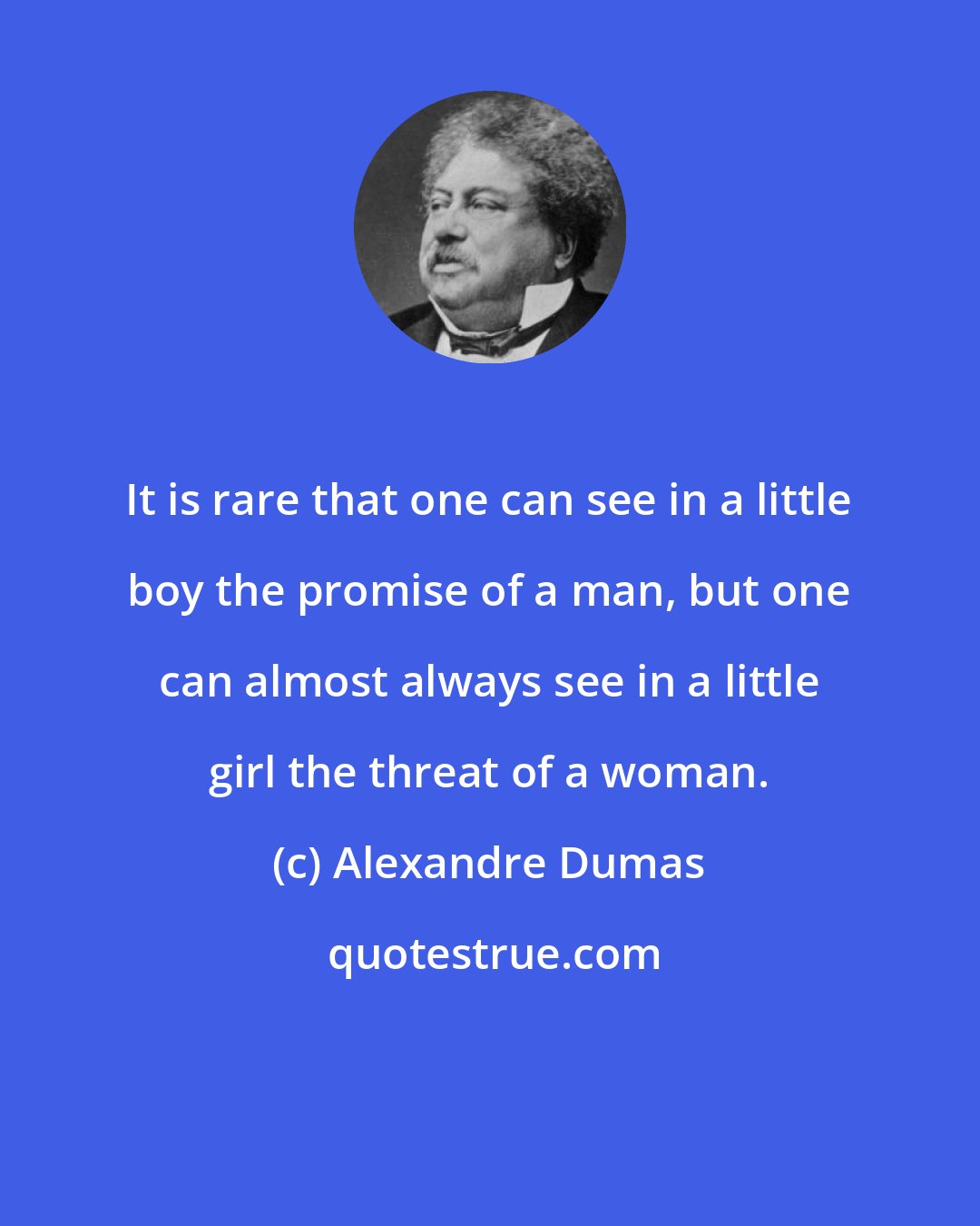 Alexandre Dumas: It is rare that one can see in a little boy the promise of a man, but one can almost always see in a little girl the threat of a woman.