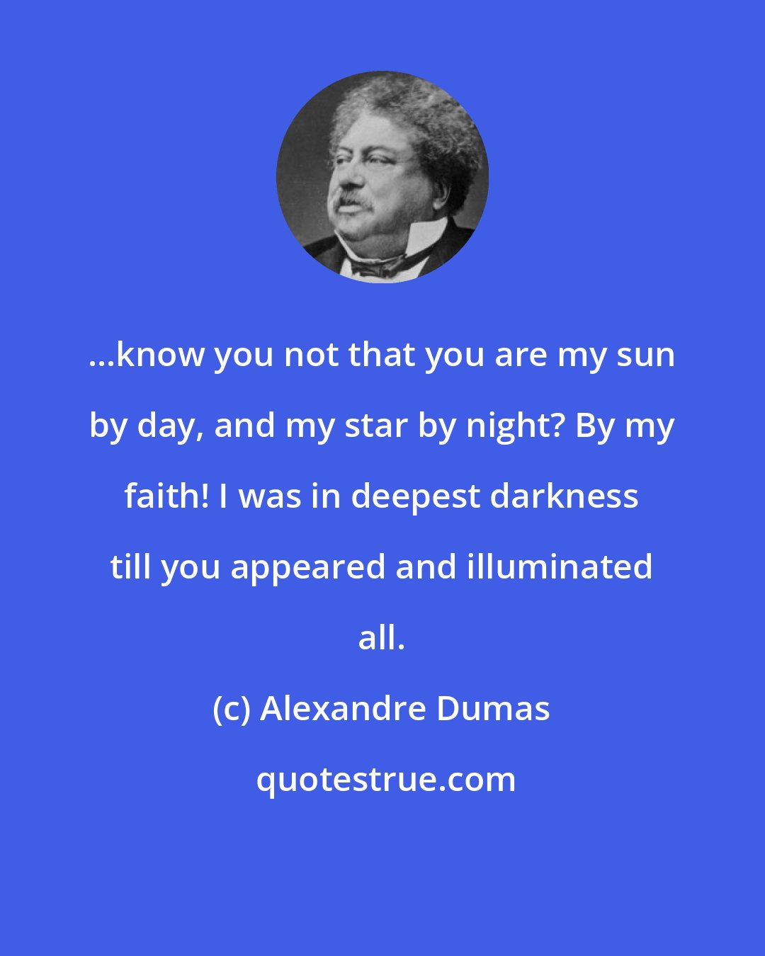 Alexandre Dumas: ...know you not that you are my sun by day, and my star by night? By my faith! I was in deepest darkness till you appeared and illuminated all.