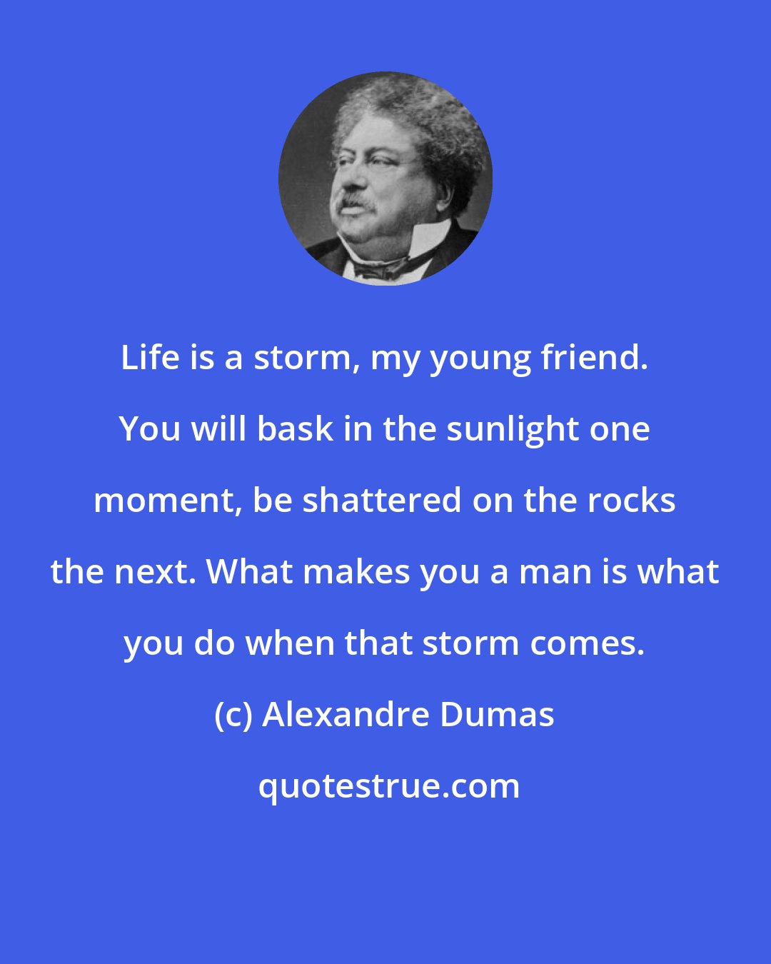 Alexandre Dumas: Life is a storm, my young friend. You will bask in the sunlight one moment, be shattered on the rocks the next. What makes you a man is what you do when that storm comes.