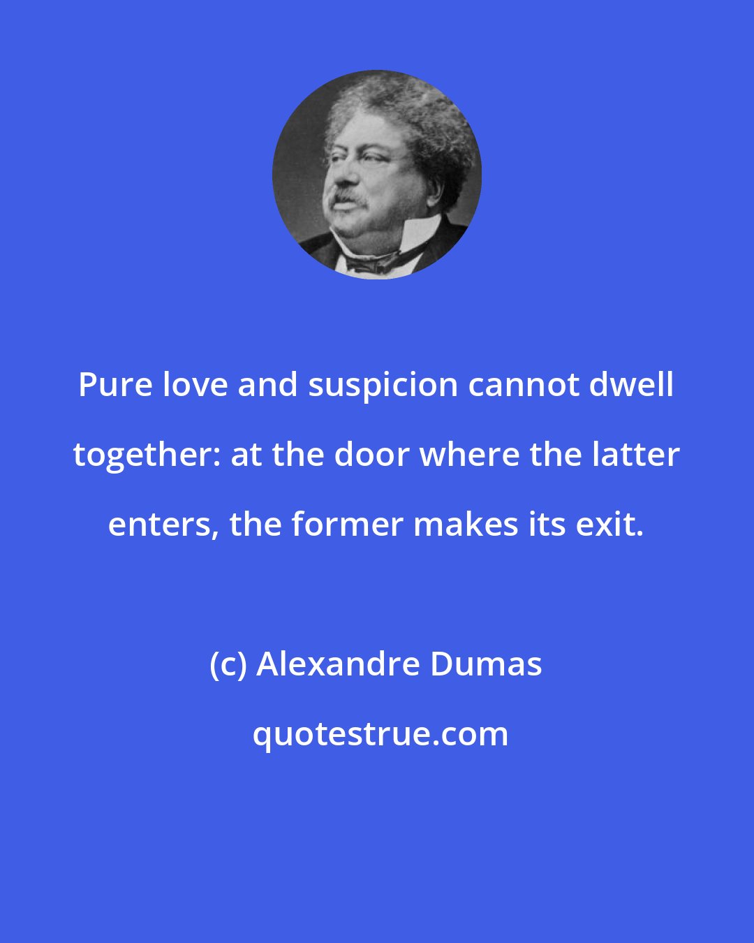 Alexandre Dumas: Pure love and suspicion cannot dwell together: at the door where the latter enters, the former makes its exit.