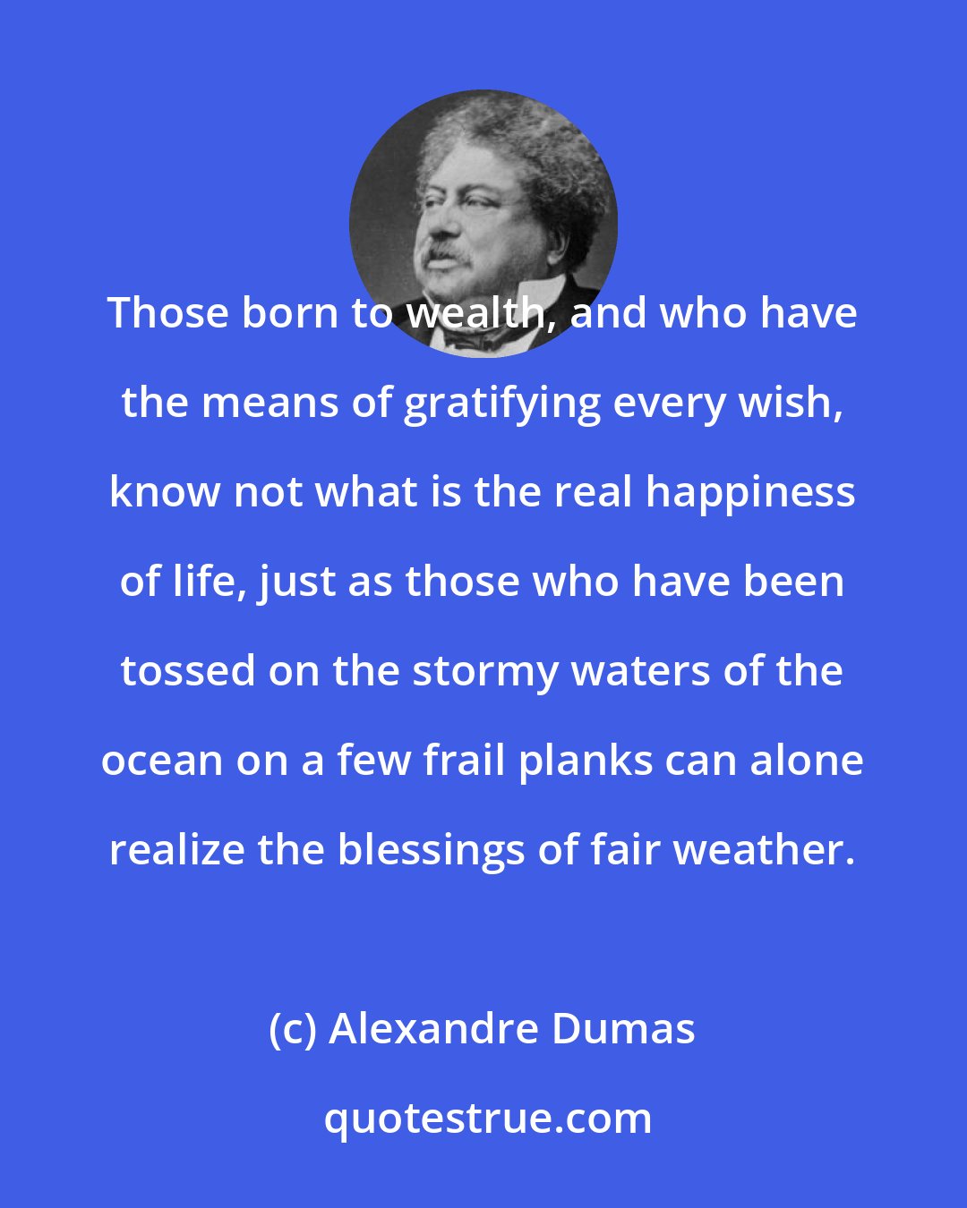 Alexandre Dumas: Those born to wealth, and who have the means of gratifying every wish, know not what is the real happiness of life, just as those who have been tossed on the stormy waters of the ocean on a few frail planks can alone realize the blessings of fair weather.