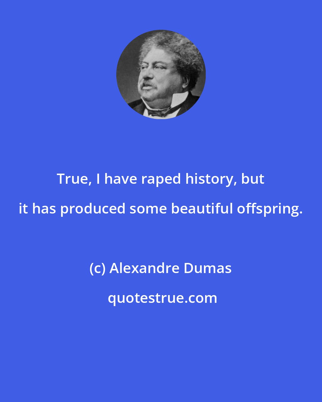 Alexandre Dumas: True, I have raped history, but it has produced some beautiful offspring.