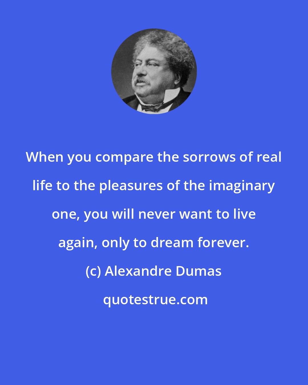 Alexandre Dumas: When you compare the sorrows of real life to the pleasures of the imaginary one, you will never want to live again, only to dream forever.