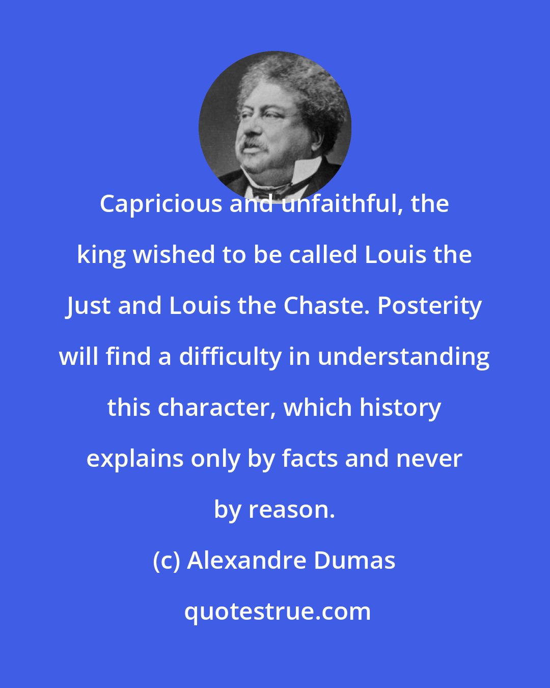 Alexandre Dumas: Capricious and unfaithful, the king wished to be called Louis the Just and Louis the Chaste. Posterity will find a difficulty in understanding this character, which history explains only by facts and never by reason.