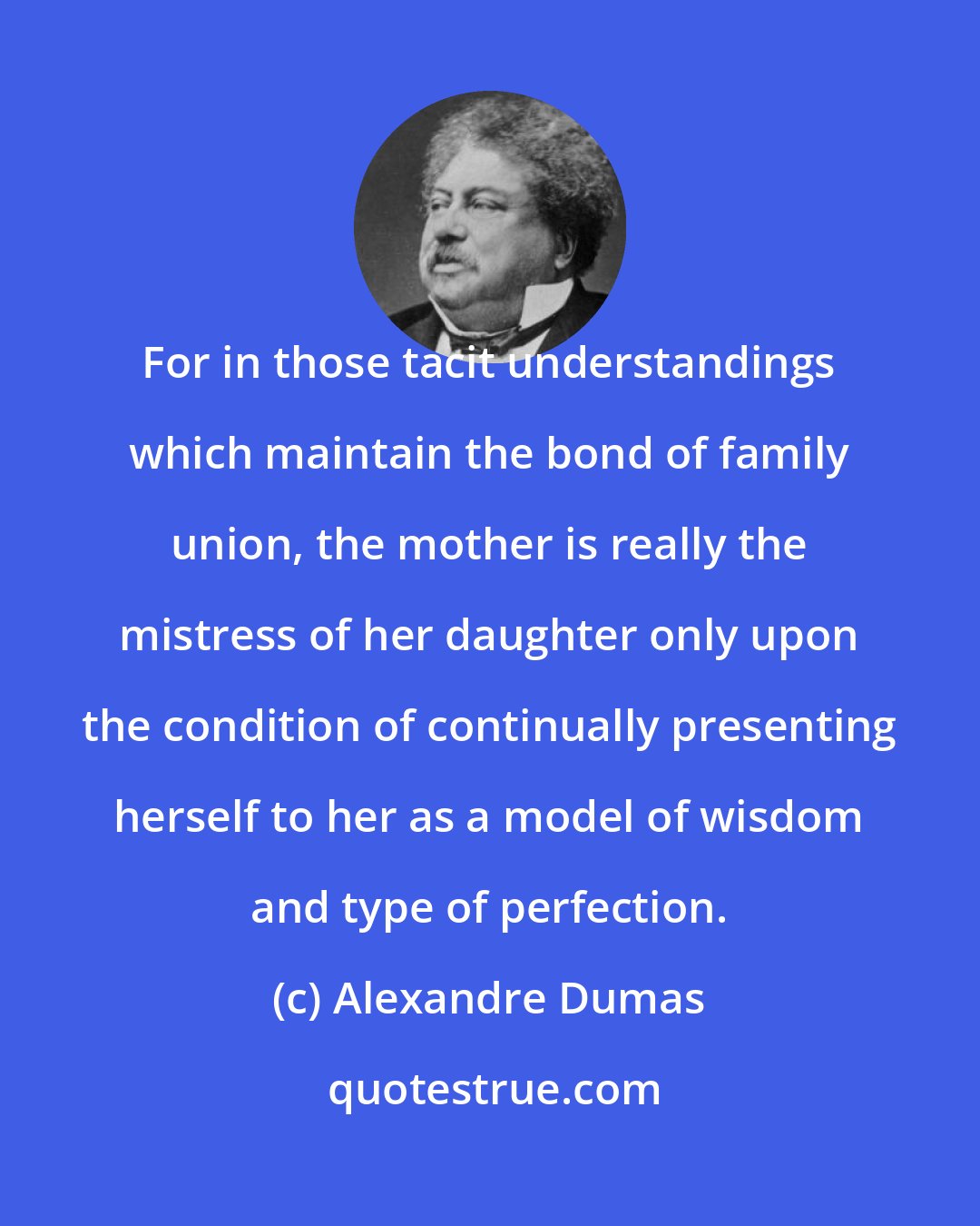 Alexandre Dumas: For in those tacit understandings which maintain the bond of family union, the mother is really the mistress of her daughter only upon the condition of continually presenting herself to her as a model of wisdom and type of perfection.