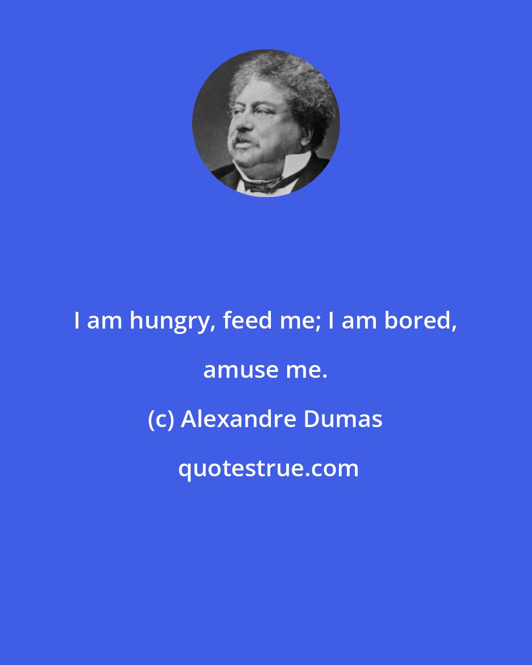 Alexandre Dumas: I am hungry, feed me; I am bored, amuse me.