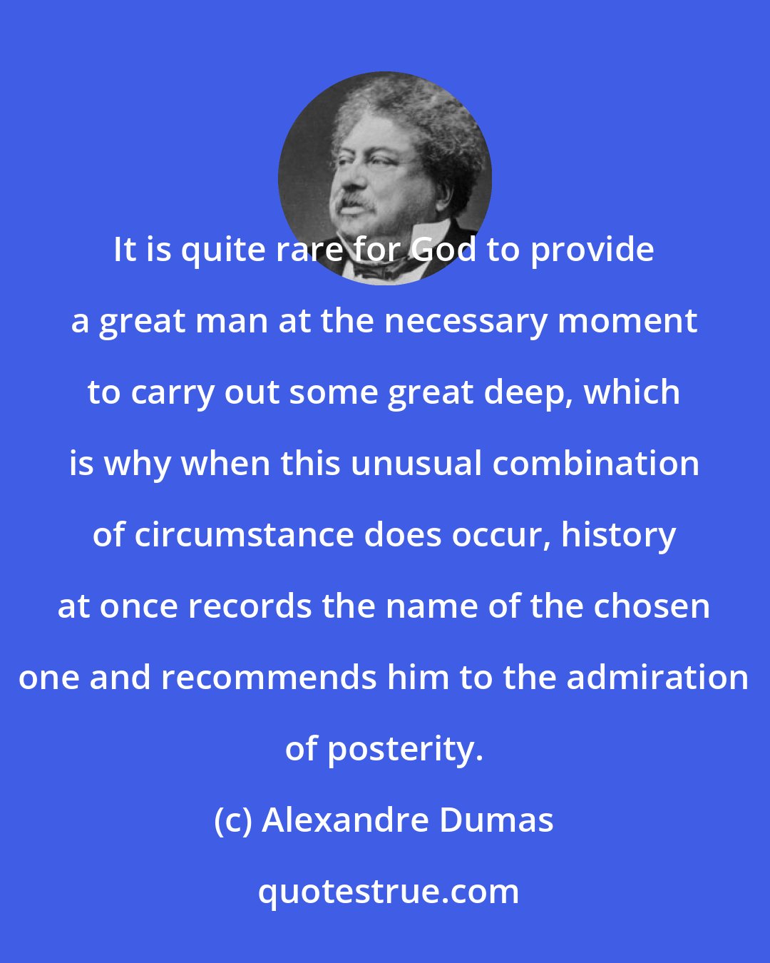 Alexandre Dumas: It is quite rare for God to provide a great man at the necessary moment to carry out some great deep, which is why when this unusual combination of circumstance does occur, history at once records the name of the chosen one and recommends him to the admiration of posterity.