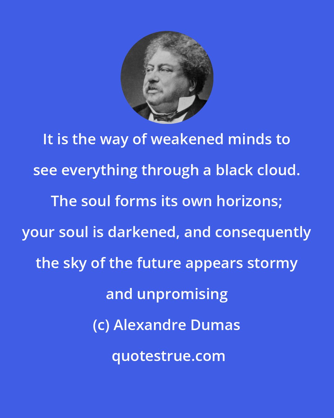 Alexandre Dumas: It is the way of weakened minds to see everything through a black cloud. The soul forms its own horizons; your soul is darkened, and consequently the sky of the future appears stormy and unpromising