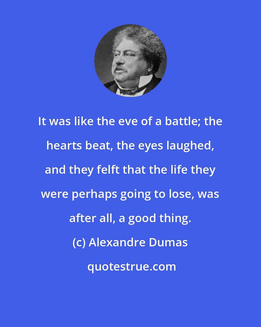 Alexandre Dumas: It was like the eve of a battle; the hearts beat, the eyes laughed, and they felft that the life they were perhaps going to lose, was after all, a good thing.