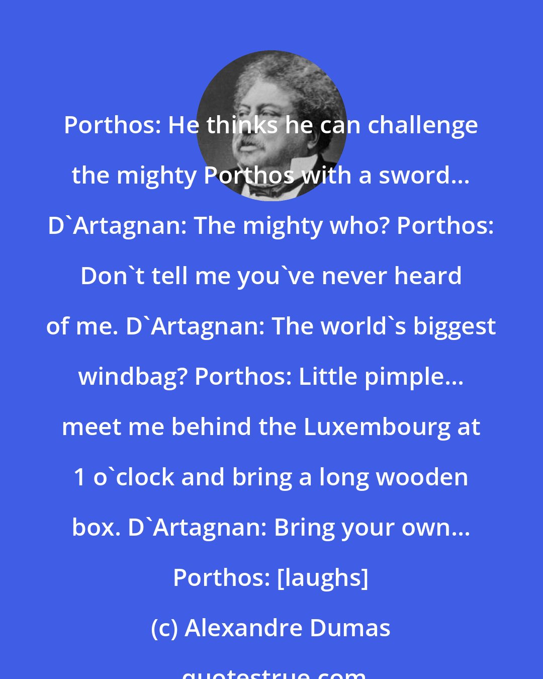 Alexandre Dumas: Porthos: He thinks he can challenge the mighty Porthos with a sword... D'Artagnan: The mighty who? Porthos: Don't tell me you've never heard of me. D'Artagnan: The world's biggest windbag? Porthos: Little pimple... meet me behind the Luxembourg at 1 o'clock and bring a long wooden box. D'Artagnan: Bring your own... Porthos: [laughs]