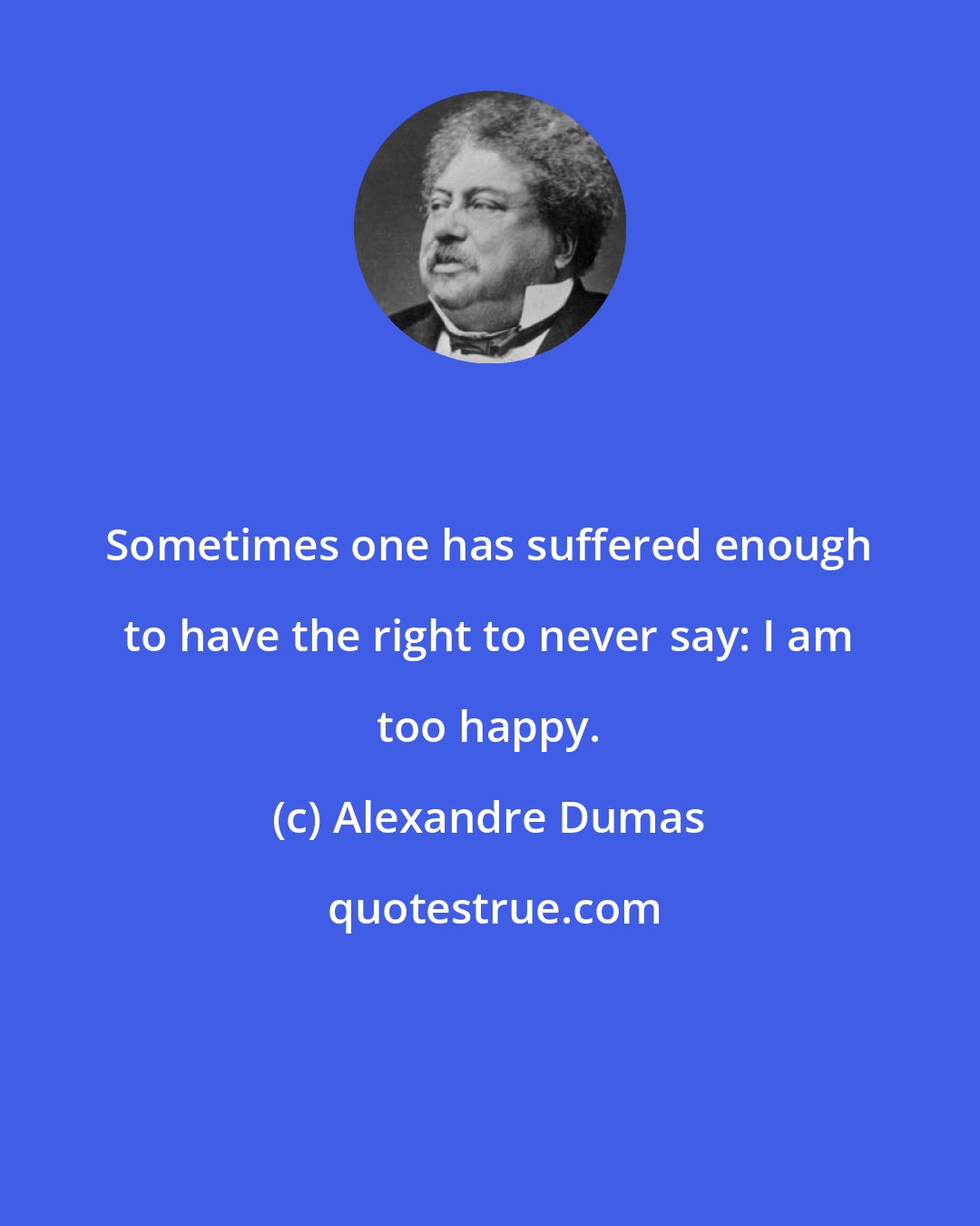 Alexandre Dumas: Sometimes one has suffered enough to have the right to never say: I am too happy.