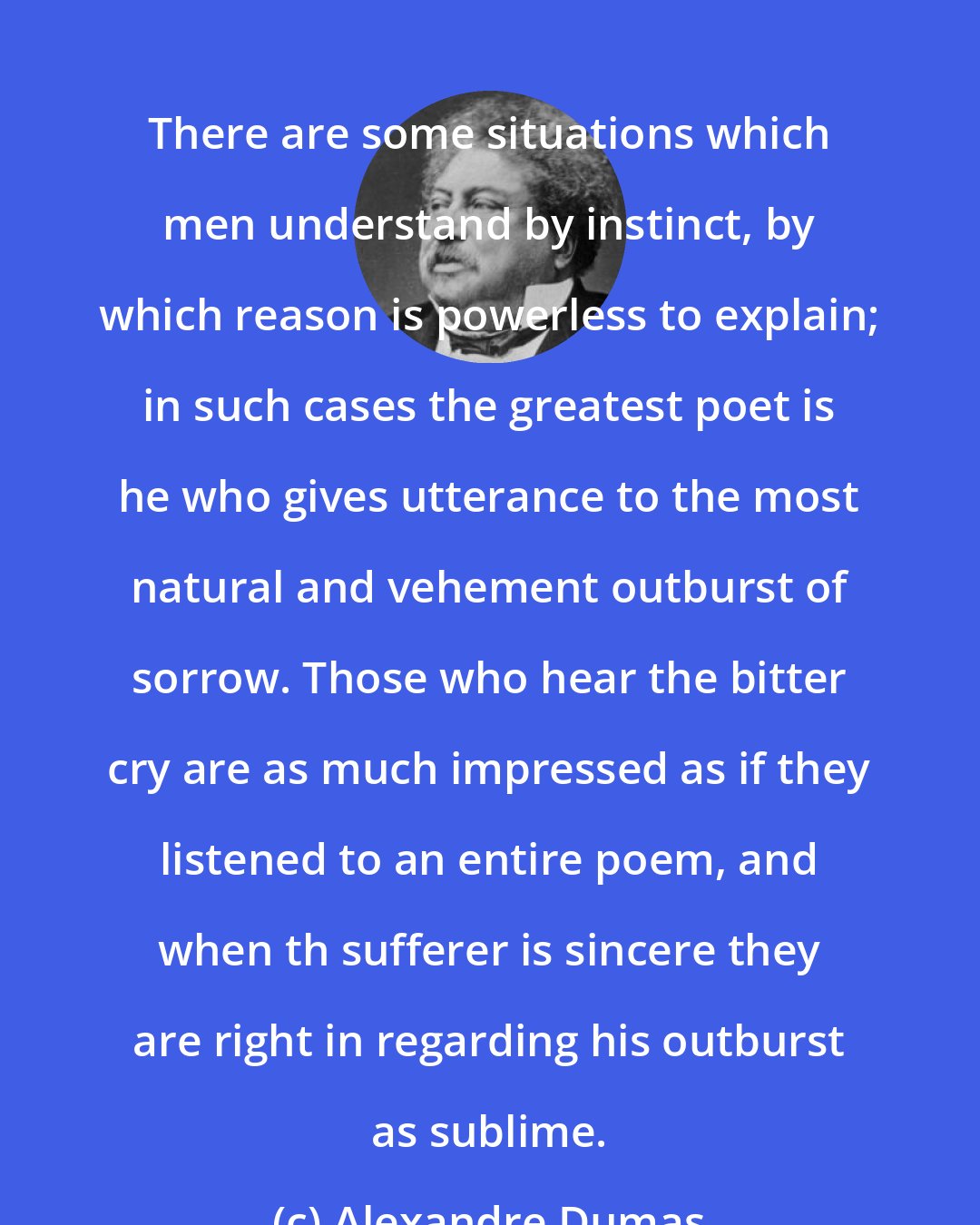 Alexandre Dumas: There are some situations which men understand by instinct, by which reason is powerless to explain; in such cases the greatest poet is he who gives utterance to the most natural and vehement outburst of sorrow. Those who hear the bitter cry are as much impressed as if they listened to an entire poem, and when th sufferer is sincere they are right in regarding his outburst as sublime.