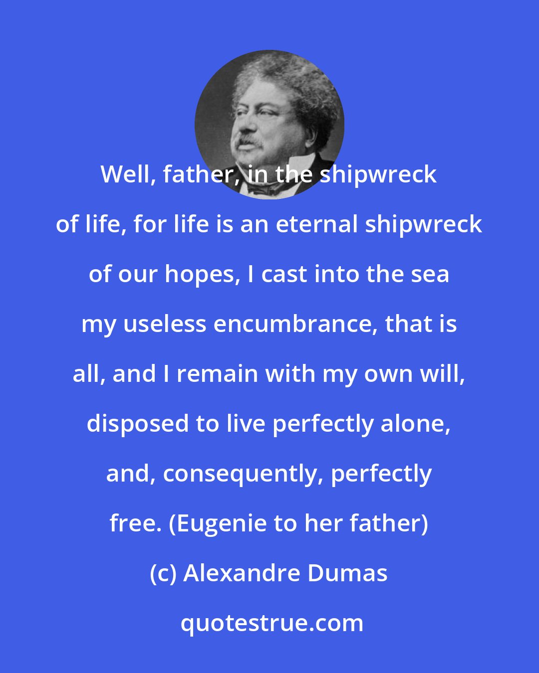 Alexandre Dumas: Well, father, in the shipwreck of life, for life is an eternal shipwreck of our hopes, I cast into the sea my useless encumbrance, that is all, and I remain with my own will, disposed to live perfectly alone, and, consequently, perfectly free. (Eugenie to her father)