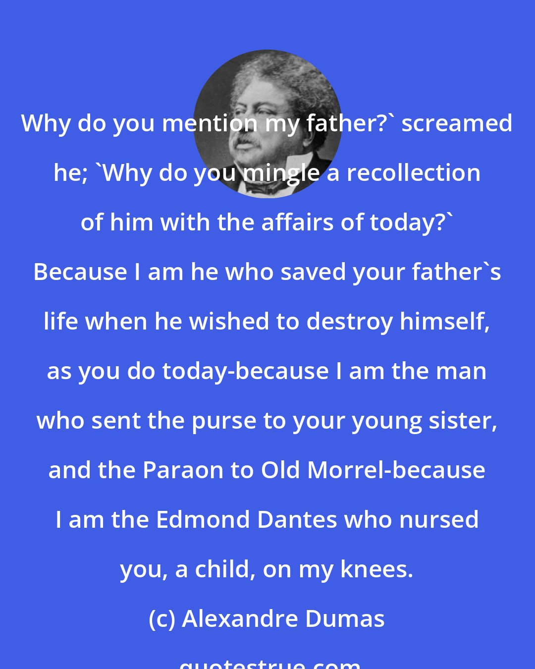 Alexandre Dumas: Why do you mention my father?' screamed he; 'Why do you mingle a recollection of him with the affairs of today?' Because I am he who saved your father's life when he wished to destroy himself, as you do today-because I am the man who sent the purse to your young sister, and the Paraon to Old Morrel-because I am the Edmond Dantes who nursed you, a child, on my knees.