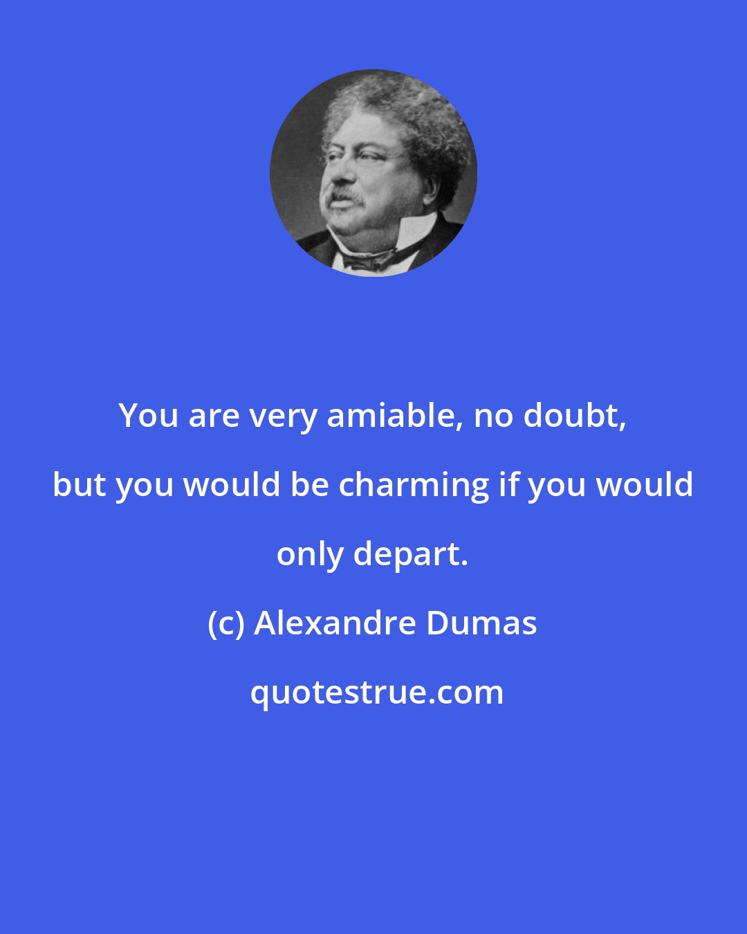 Alexandre Dumas: You are very amiable, no doubt, but you would be charming if you would only depart.
