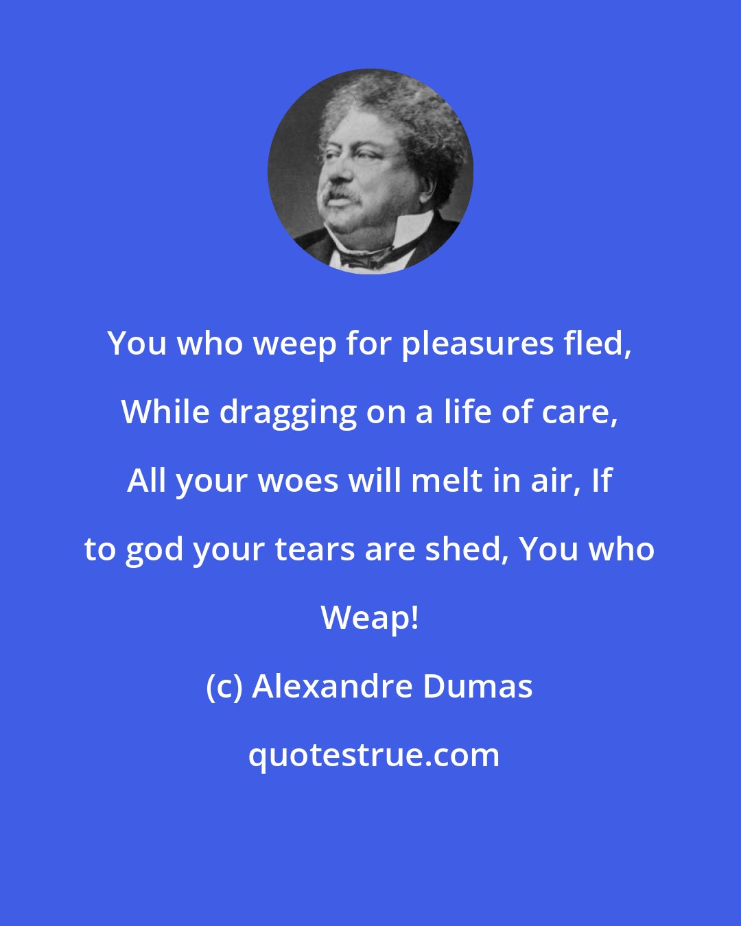 Alexandre Dumas: You who weep for pleasures fled, While dragging on a life of care, All your woes will melt in air, If to god your tears are shed, You who Weap!