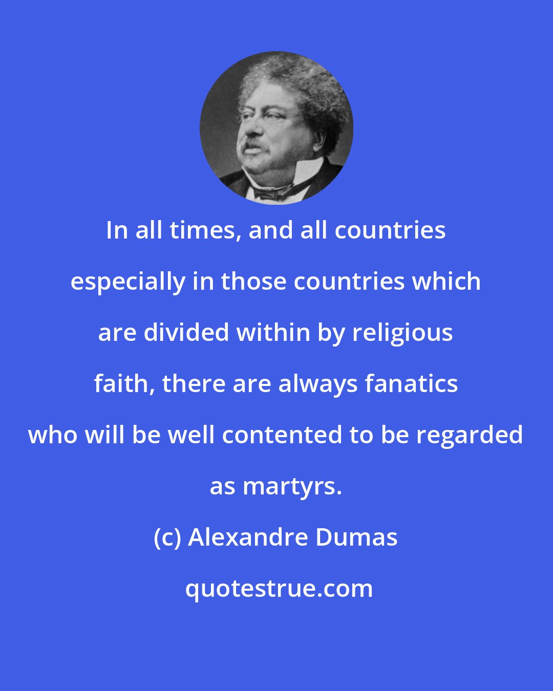 Alexandre Dumas: In all times, and all countries especially in those countries which are divided within by religious faith, there are always fanatics who will be well contented to be regarded as martyrs.