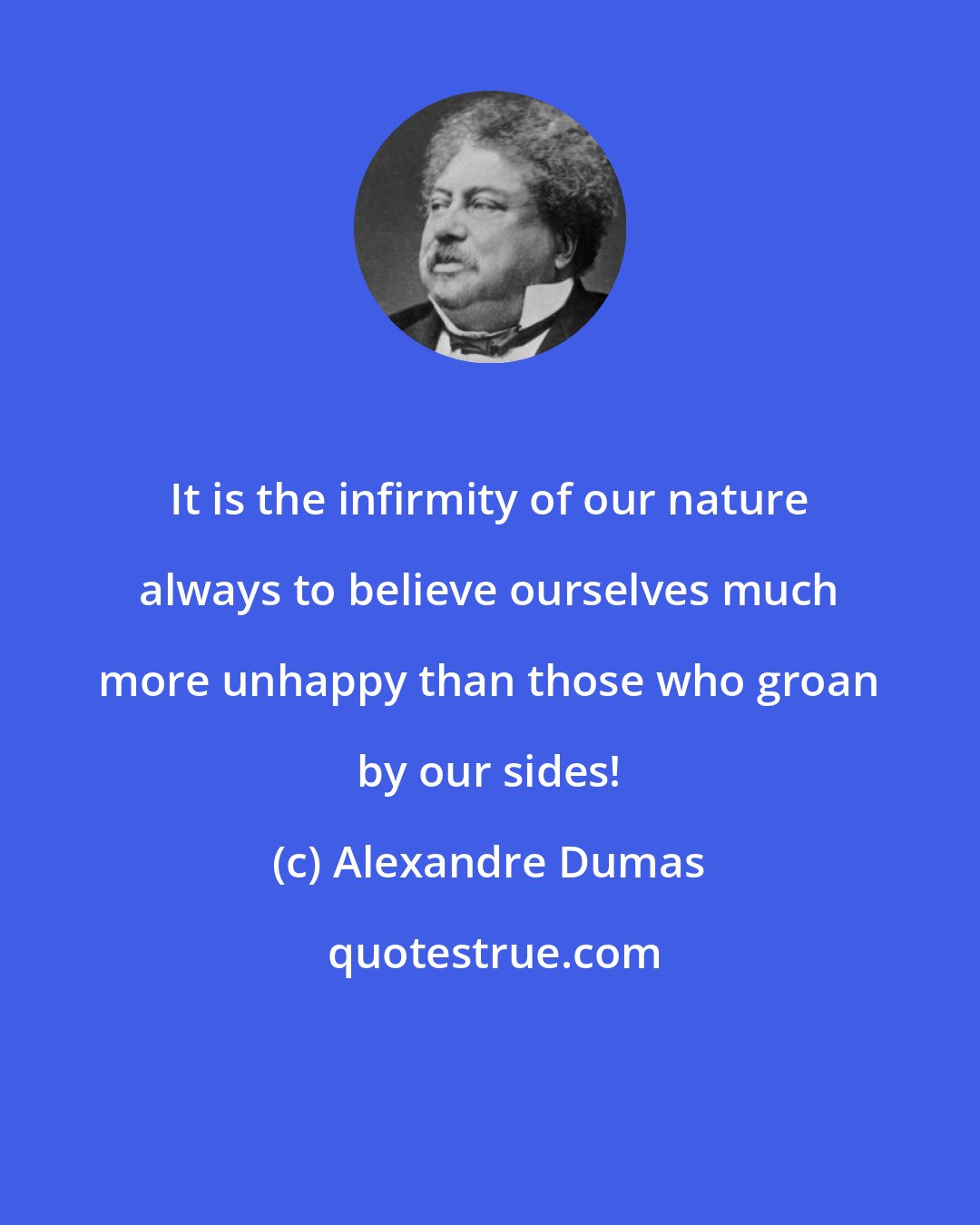 Alexandre Dumas: It is the infirmity of our nature always to believe ourselves much more unhappy than those who groan by our sides!