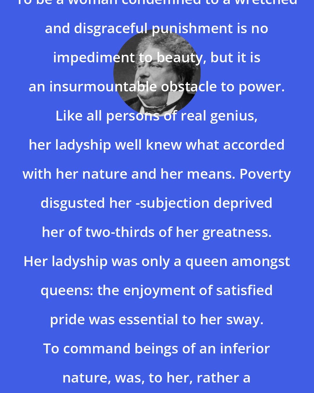 Alexandre Dumas: To be a woman condemned to a wretched and disgraceful punishment is no impediment to beauty, but it is an insurmountable obstacle to power. Like all persons of real genius, her ladyship well knew what accorded with her nature and her means. Poverty disgusted her -subjection deprived her of two-thirds of her greatness. Her ladyship was only a queen amongst queens: the enjoyment of satisfied pride was essential to her sway. To command beings of an inferior nature, was, to her, rather a humiliation than a pleasure.