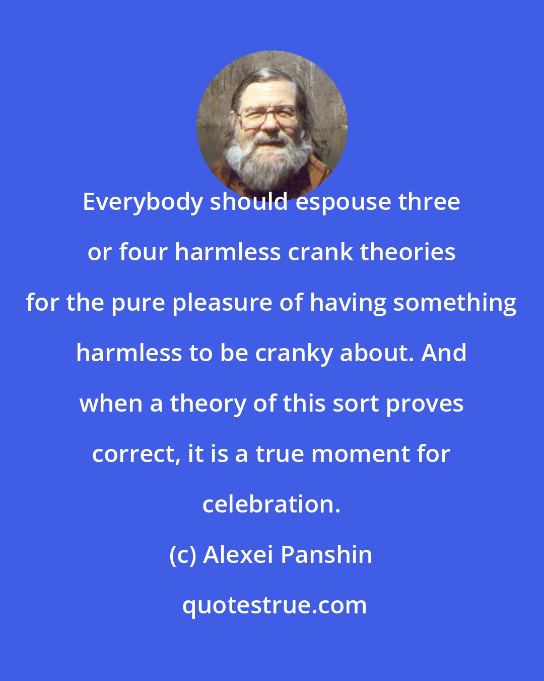 Alexei Panshin: Everybody should espouse three or four harmless crank theories for the pure pleasure of having something harmless to be cranky about. And when a theory of this sort proves correct, it is a true moment for celebration.