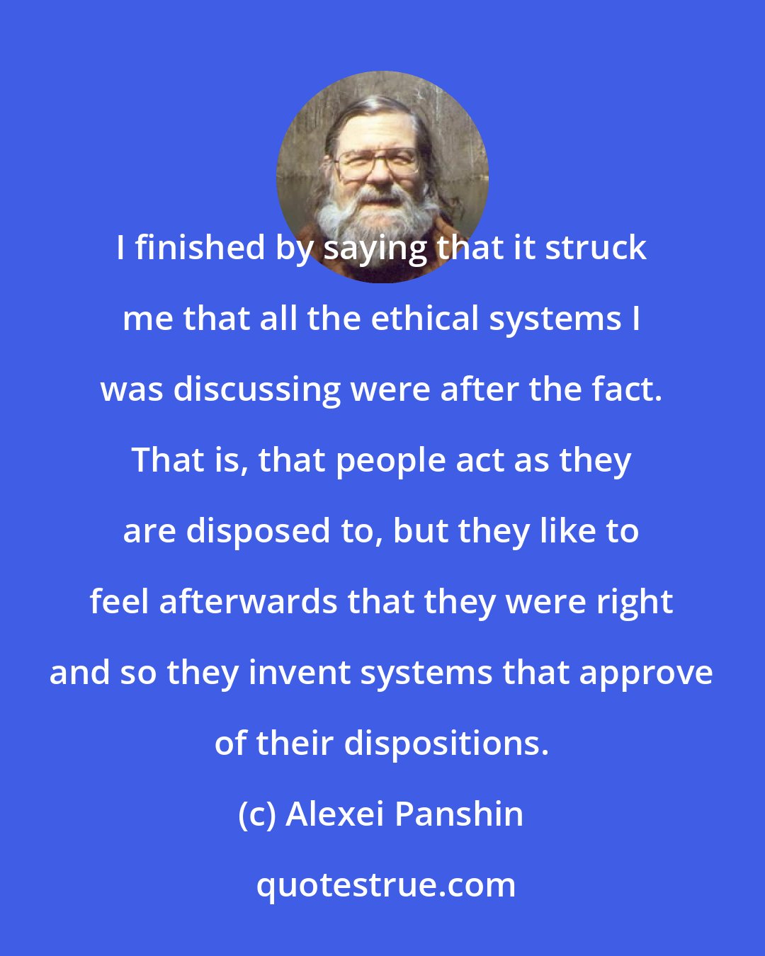 Alexei Panshin: I finished by saying that it struck me that all the ethical systems I was discussing were after the fact. That is, that people act as they are disposed to, but they like to feel afterwards that they were right and so they invent systems that approve of their dispositions.