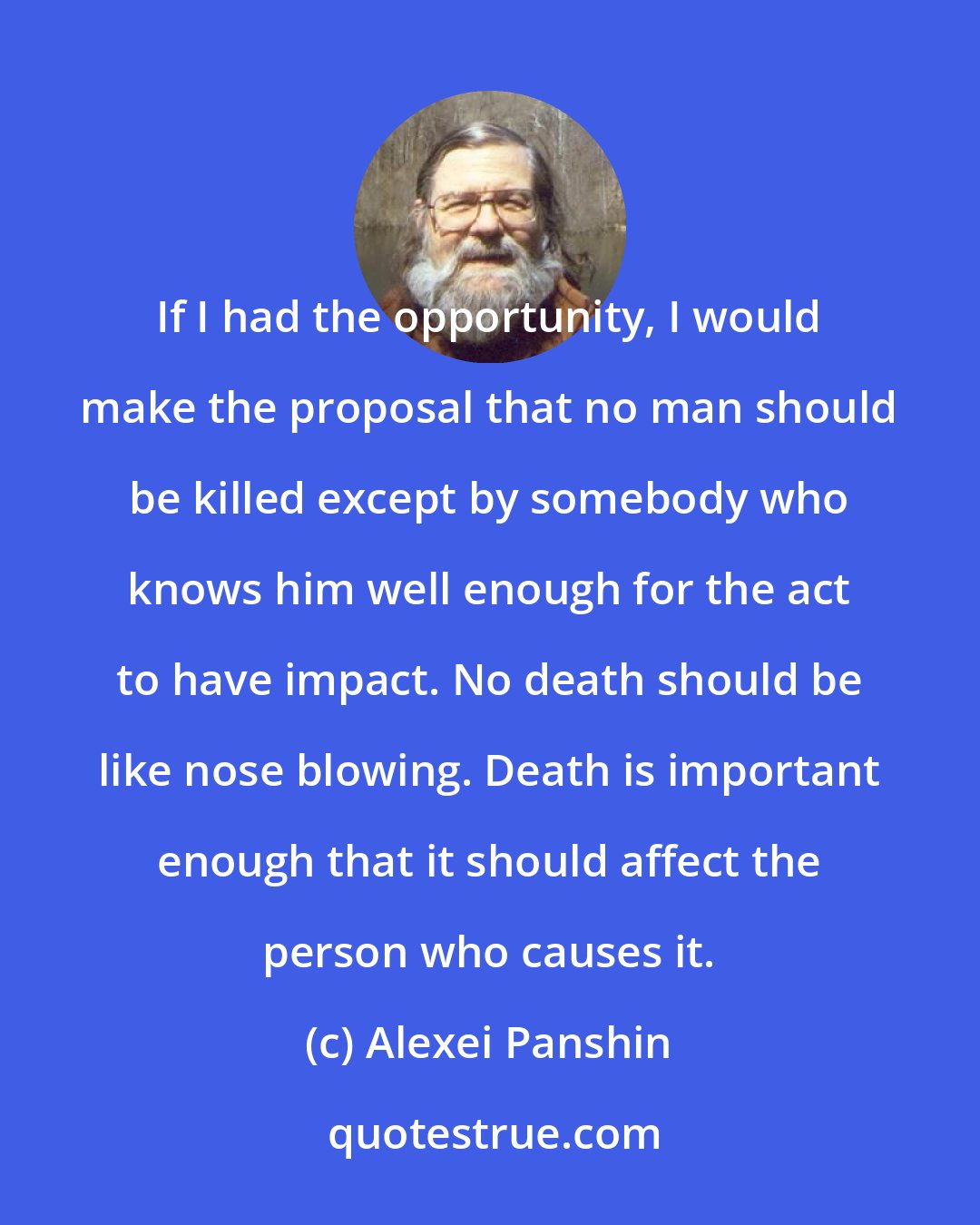 Alexei Panshin: If I had the opportunity, I would make the proposal that no man should be killed except by somebody who knows him well enough for the act to have impact. No death should be like nose blowing. Death is important enough that it should affect the person who causes it.