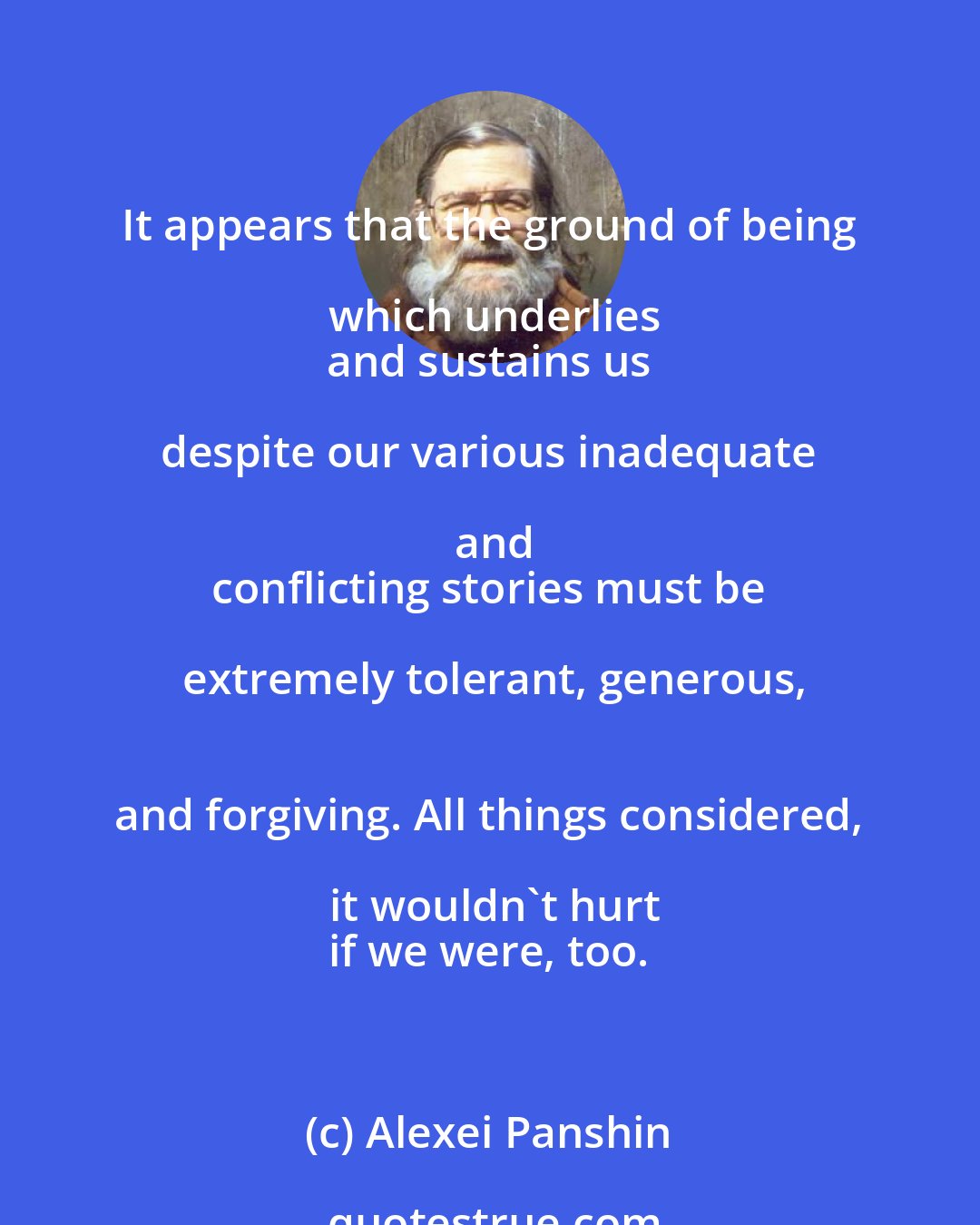 Alexei Panshin: It appears that the ground of being which underlies
 and sustains us despite our various inadequate and
 conflicting stories must be extremely tolerant, generous,
 and forgiving. All things considered, it wouldn't hurt
 if we were, too.