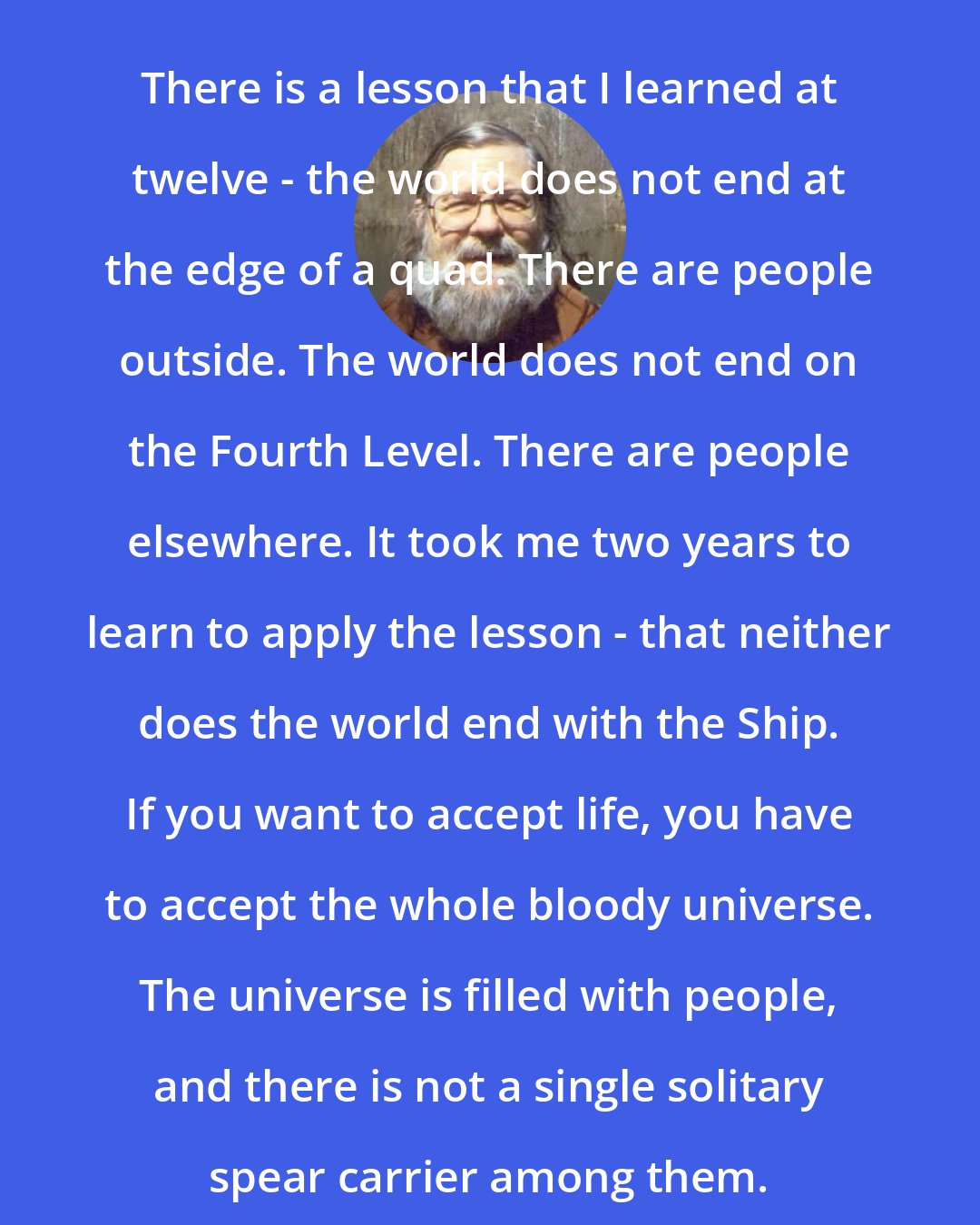 Alexei Panshin: There is a lesson that I learned at twelve - the world does not end at the edge of a quad. There are people outside. The world does not end on the Fourth Level. There are people elsewhere. It took me two years to learn to apply the lesson - that neither does the world end with the Ship. If you want to accept life, you have to accept the whole bloody universe. The universe is filled with people, and there is not a single solitary spear carrier among them.